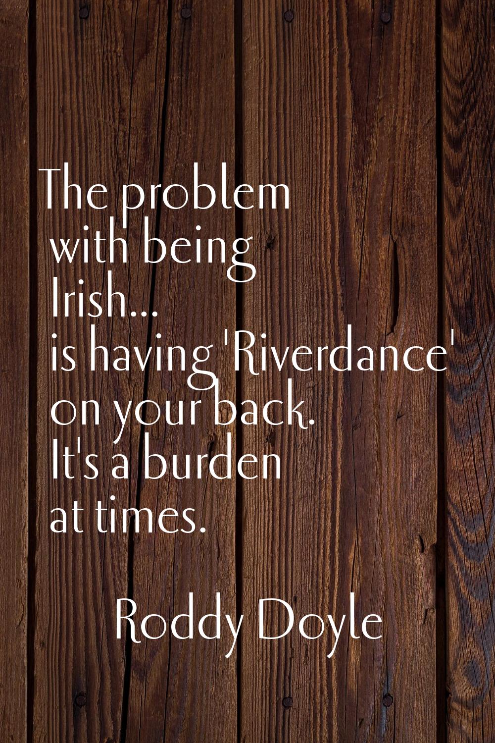 The problem with being Irish... is having 'Riverdance' on your back. It's a burden at times.