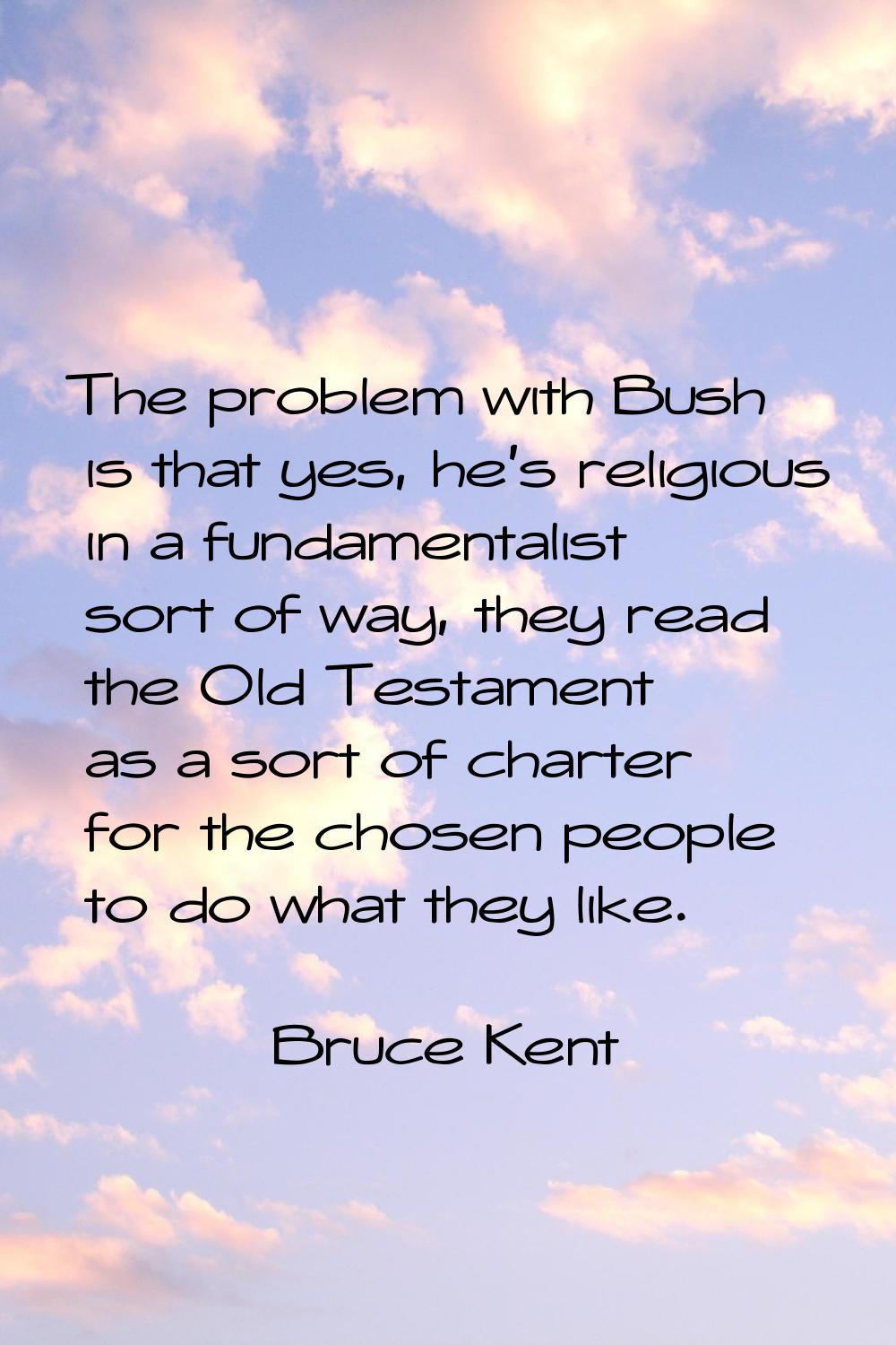 The problem with Bush is that yes, he's religious in a fundamentalist sort of way, they read the Ol