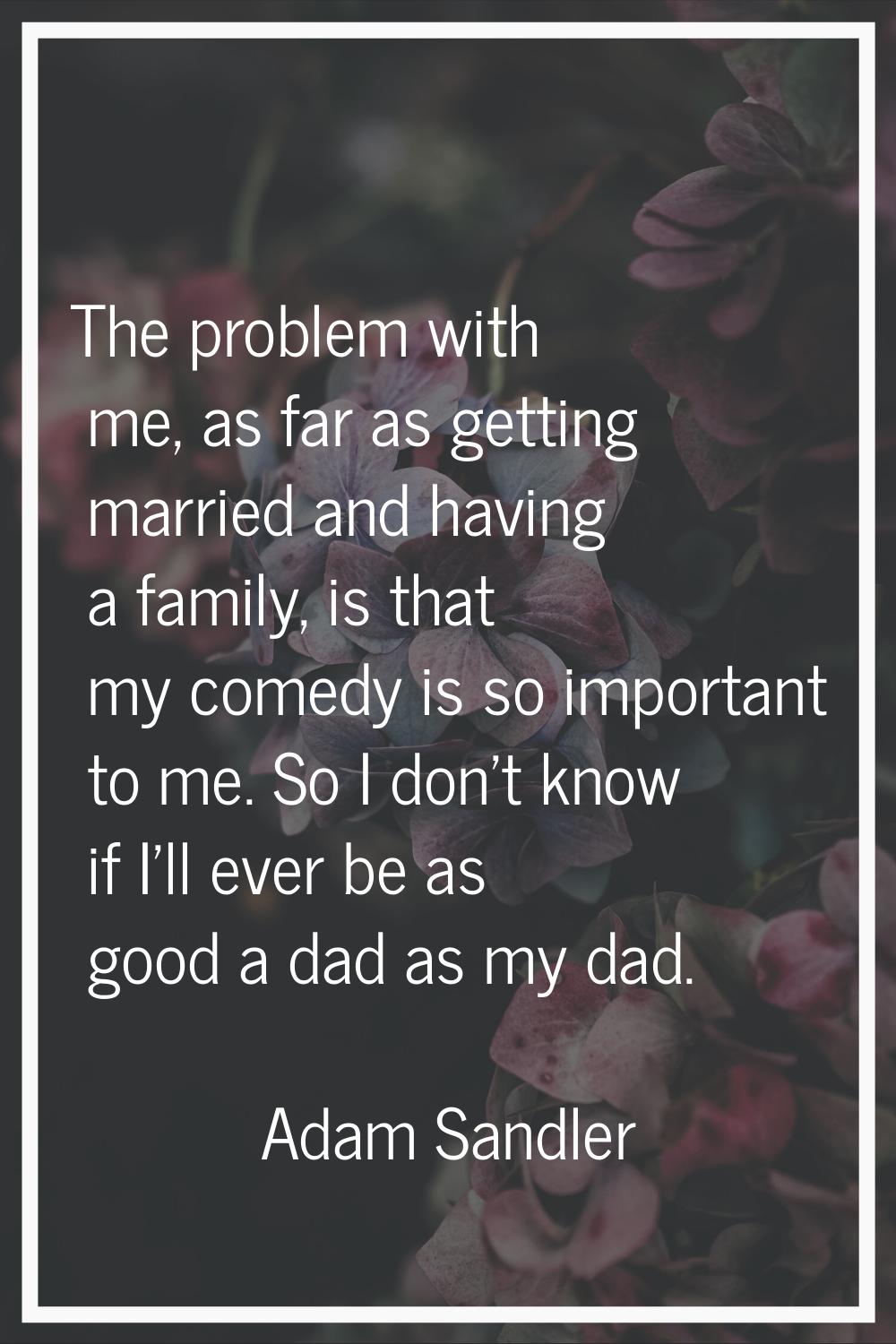 The problem with me, as far as getting married and having a family, is that my comedy is so importa