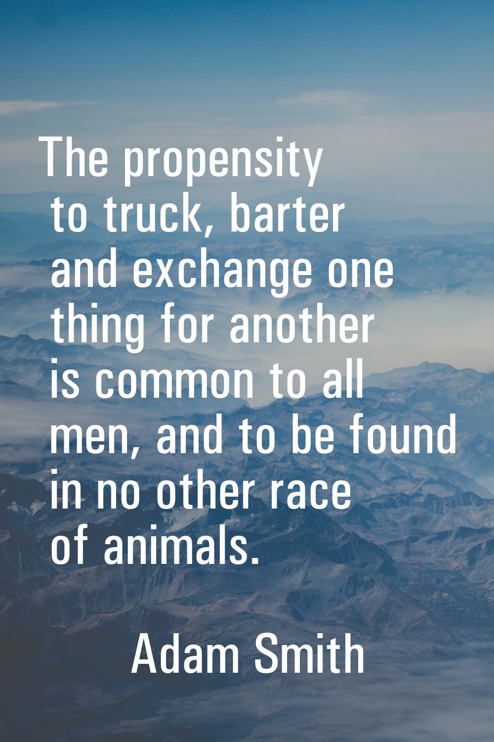 The propensity to truck, barter and exchange one thing for another is common to all men, and to be 