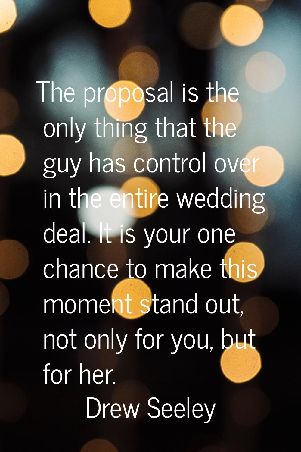 The proposal is the only thing that the guy has control over in the entire wedding deal. It is your