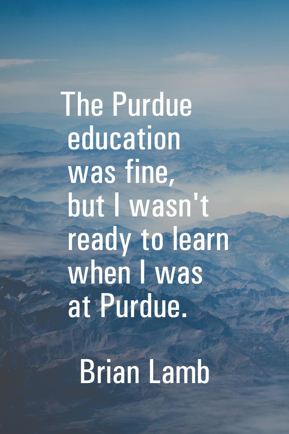 The Purdue education was fine, but I wasn't ready to learn when I was at Purdue.