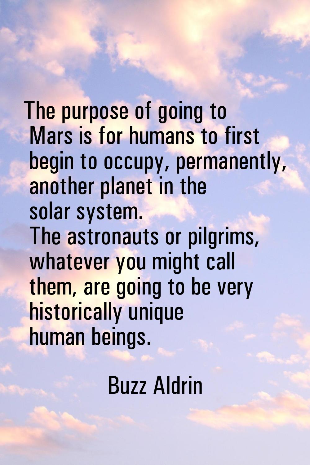 The purpose of going to Mars is for humans to first begin to occupy, permanently, another planet in