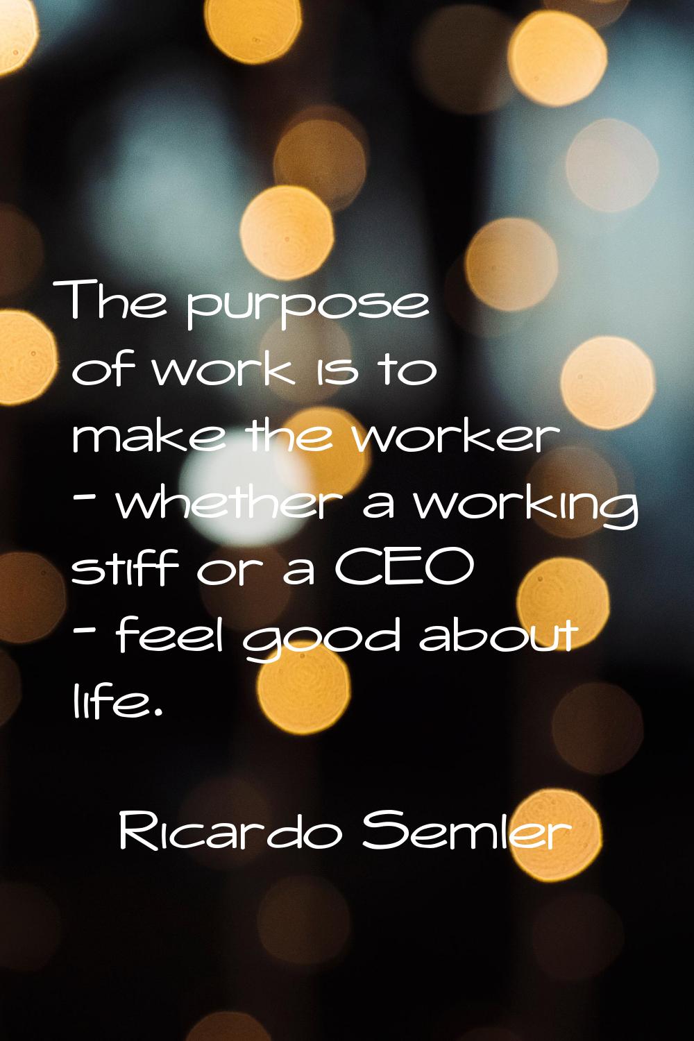 The purpose of work is to make the worker - whether a working stiff or a CEO - feel good about life