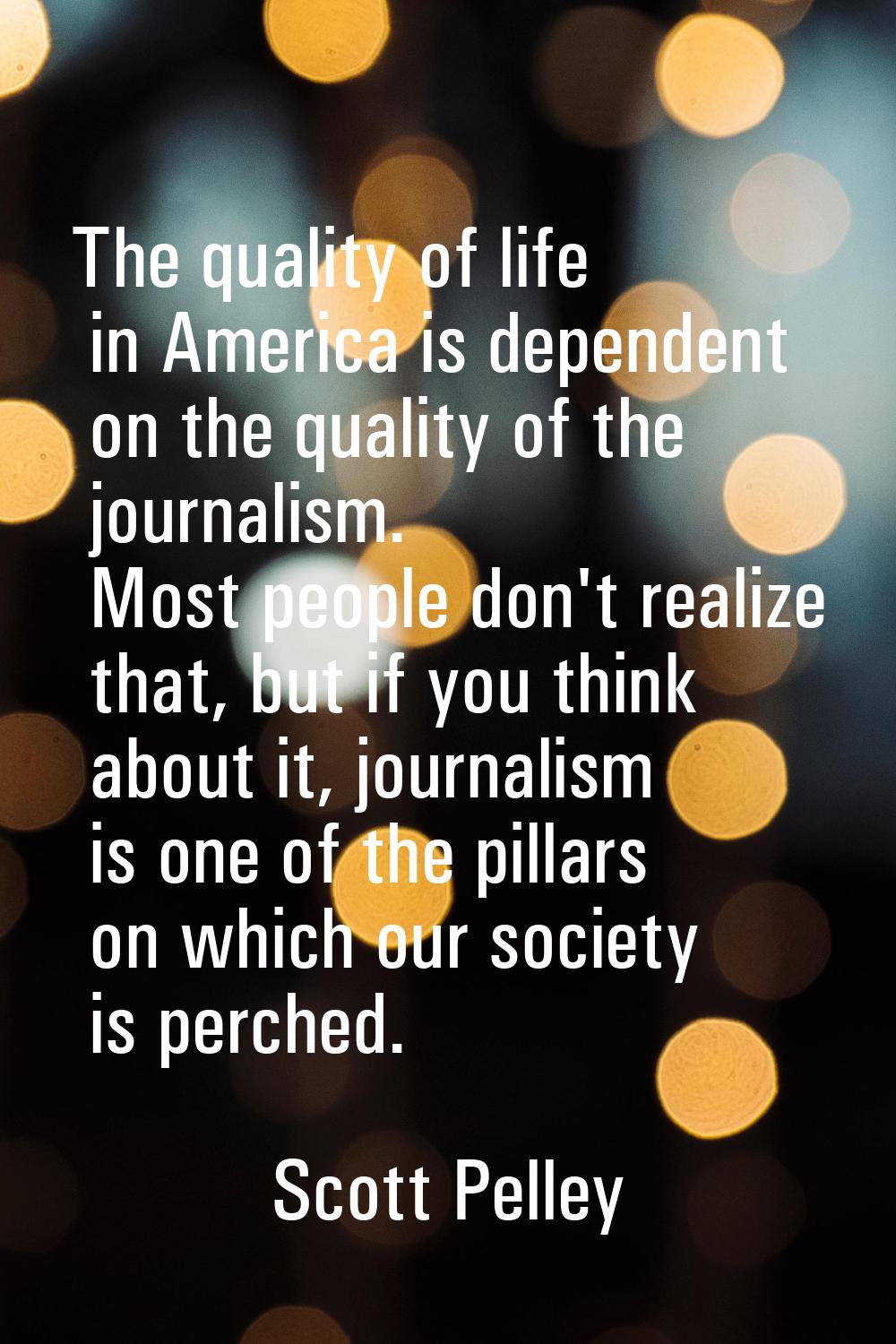 The quality of life in America is dependent on the quality of the journalism. Most people don't rea
