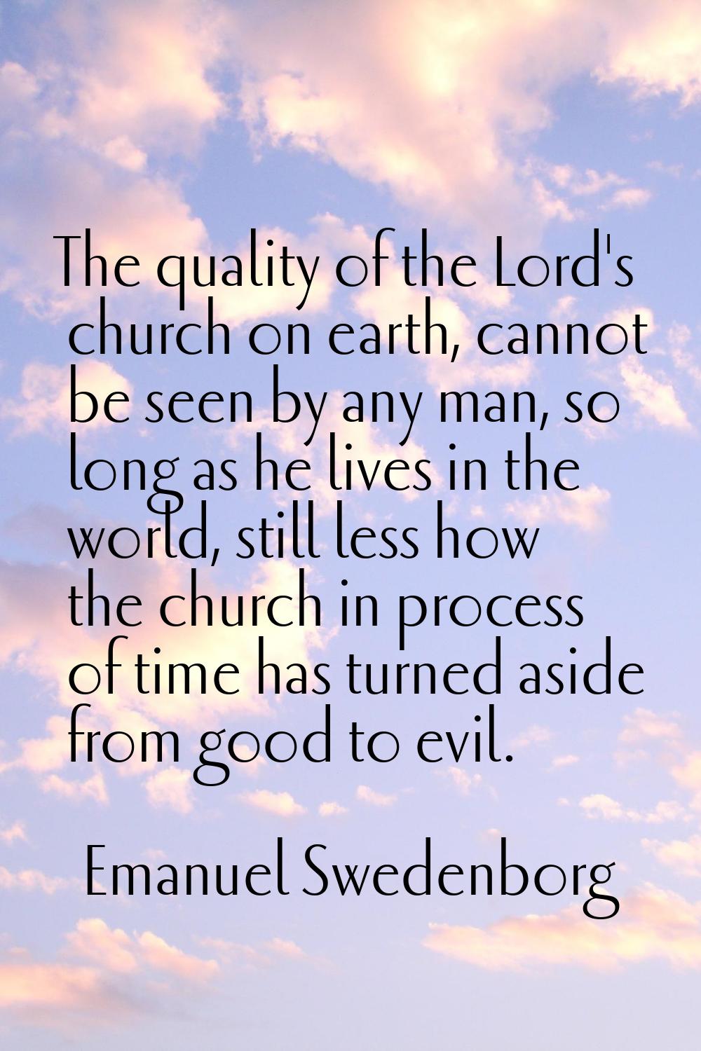 The quality of the Lord's church on earth, cannot be seen by any man, so long as he lives in the wo
