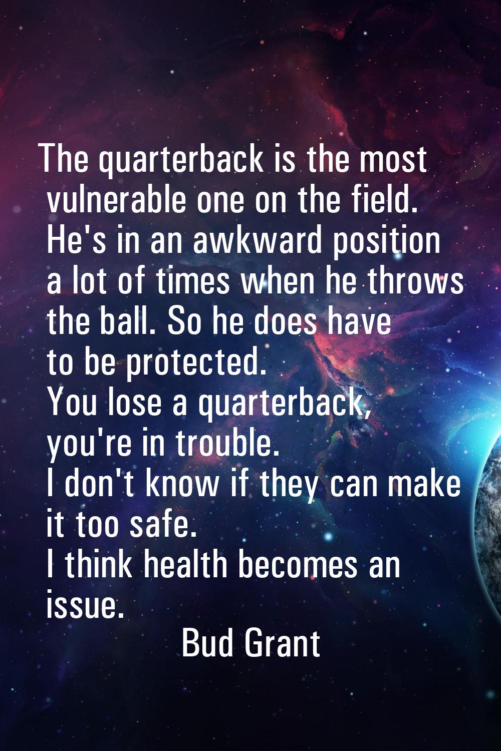 The quarterback is the most vulnerable one on the field. He's in an awkward position a lot of times