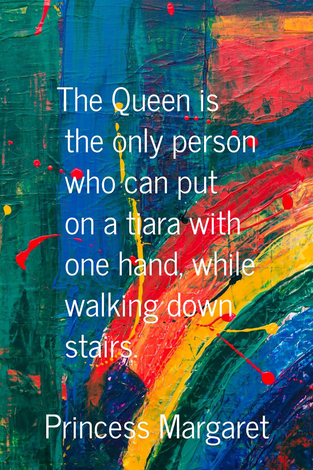 The Queen is the only person who can put on a tiara with one hand, while walking down stairs.