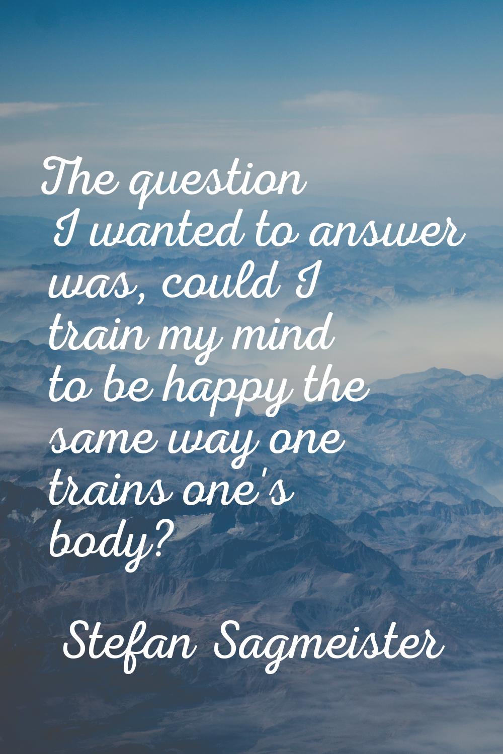 The question I wanted to answer was, could I train my mind to be happy the same way one trains one'