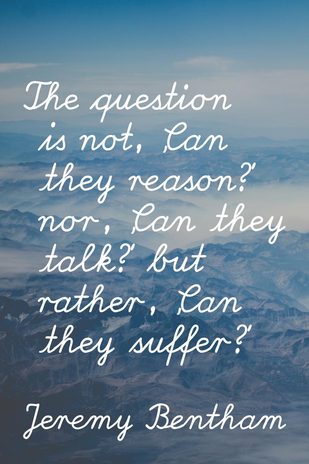 The question is not, 'Can they reason?' nor, 'Can they talk?' but rather, 'Can they suffer?'