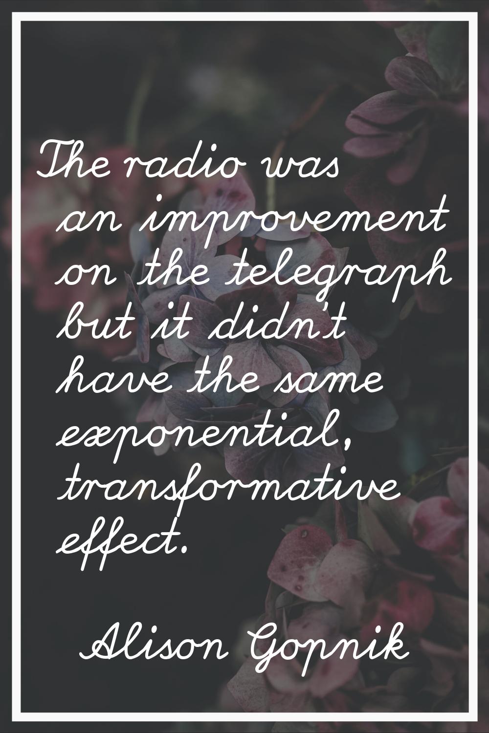 The radio was an improvement on the telegraph but it didn't have the same exponential, transformati