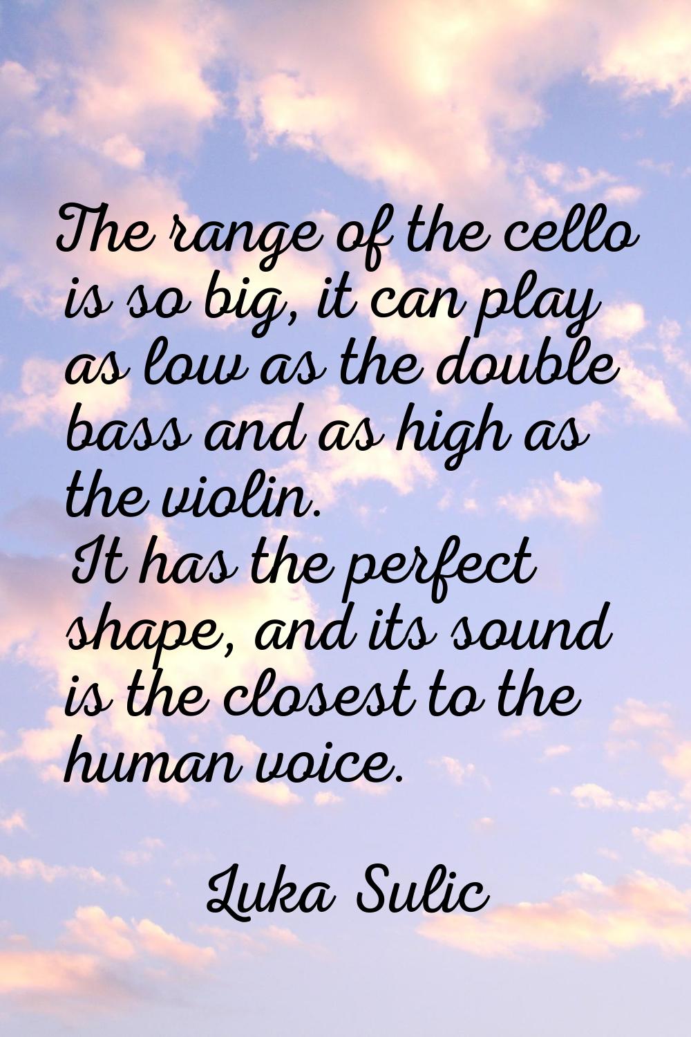 The range of the cello is so big, it can play as low as the double bass and as high as the violin. 