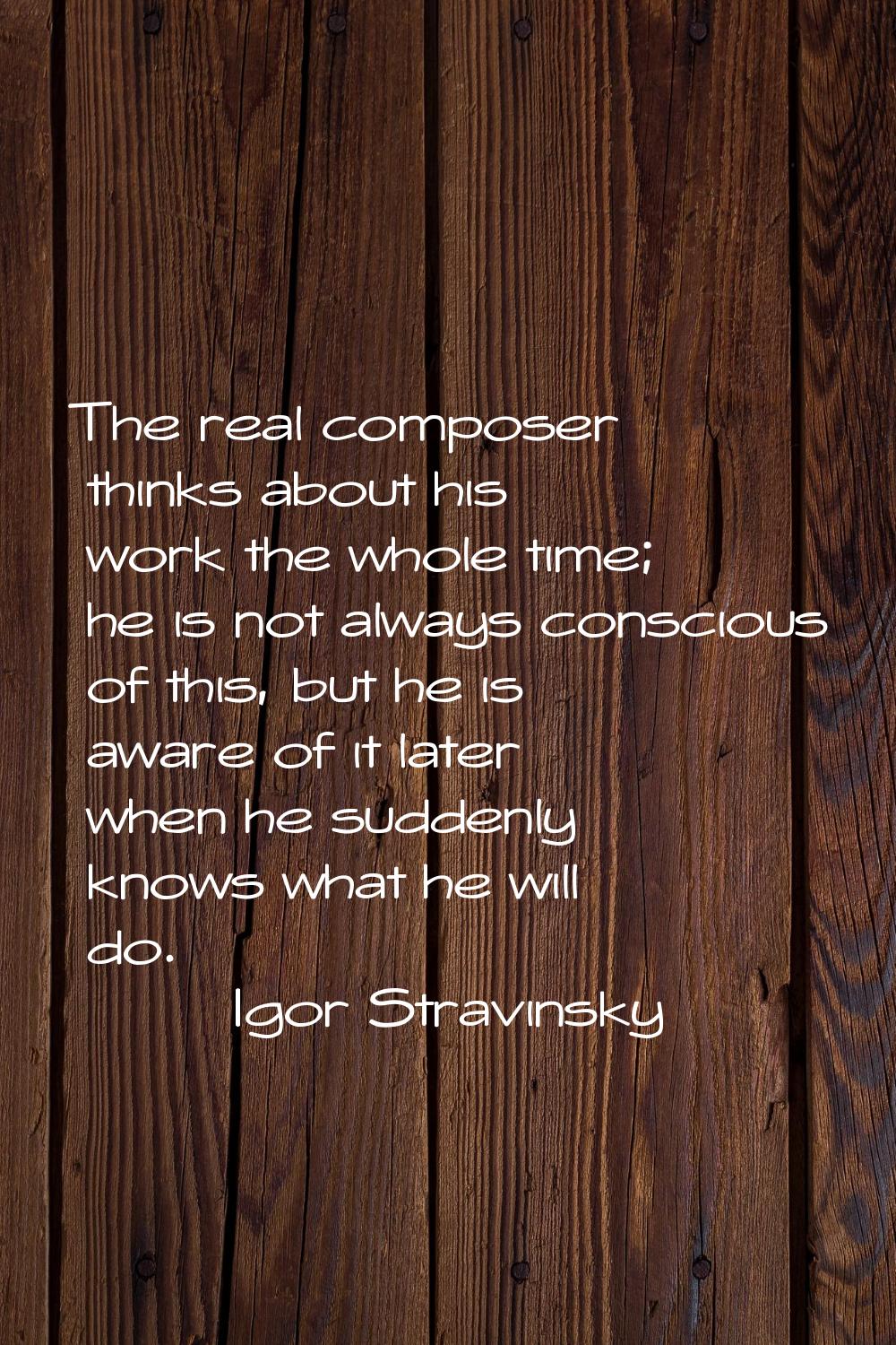 The real composer thinks about his work the whole time; he is not always conscious of this, but he 