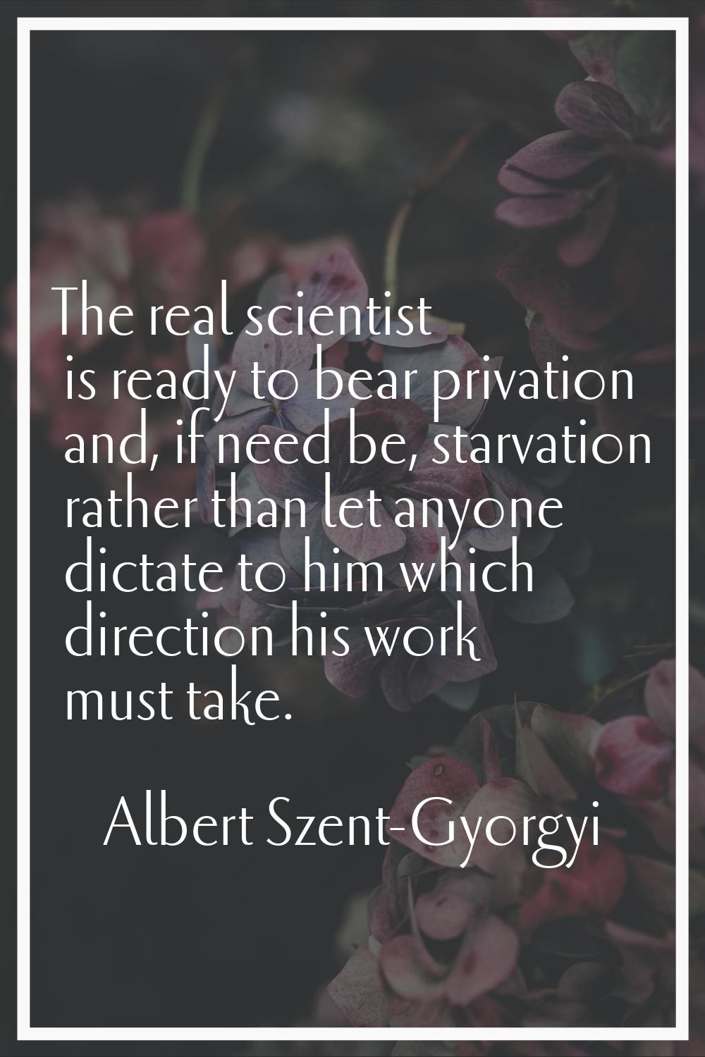 The real scientist is ready to bear privation and, if need be, starvation rather than let anyone di