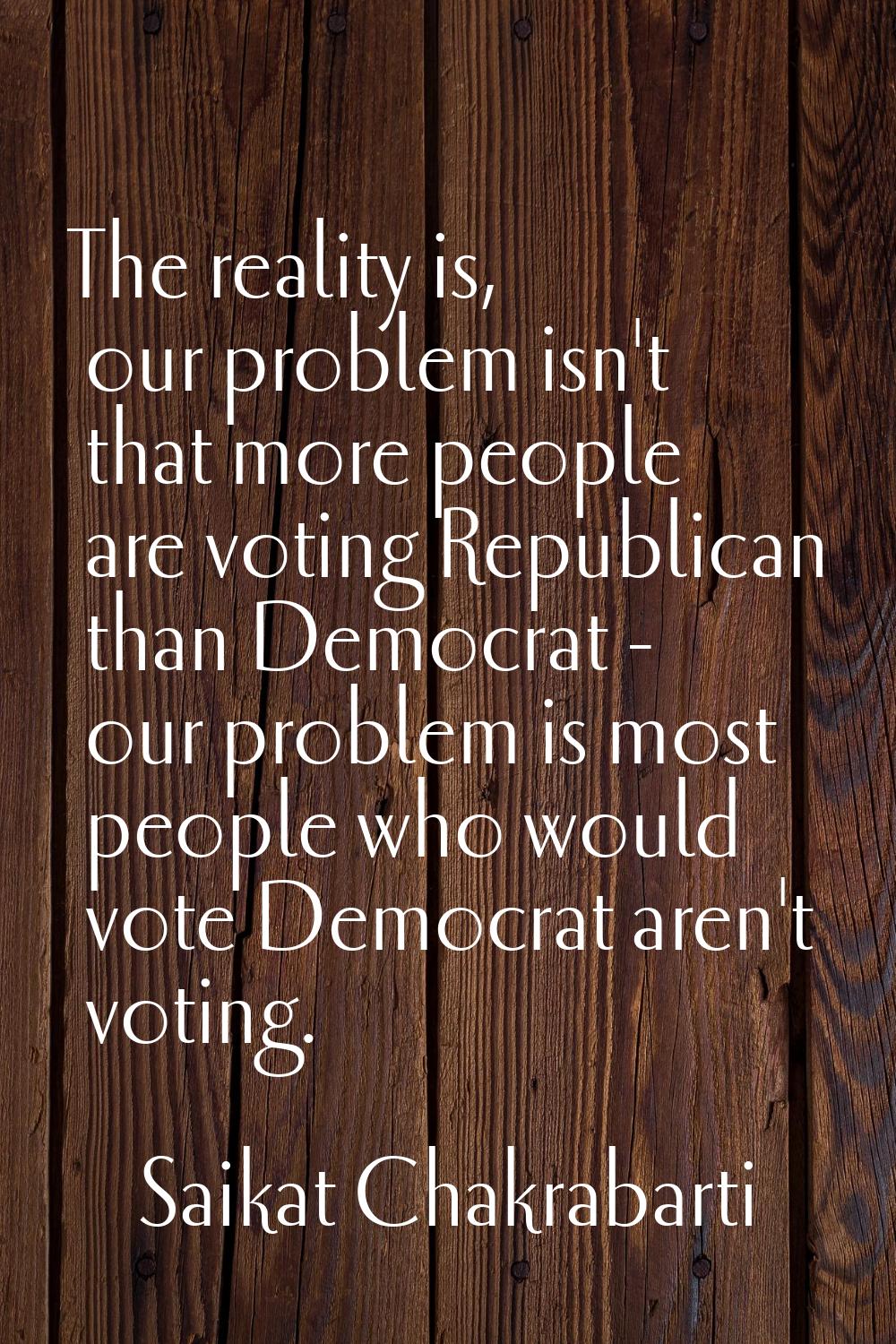 The reality is, our problem isn't that more people are voting Republican than Democrat - our proble