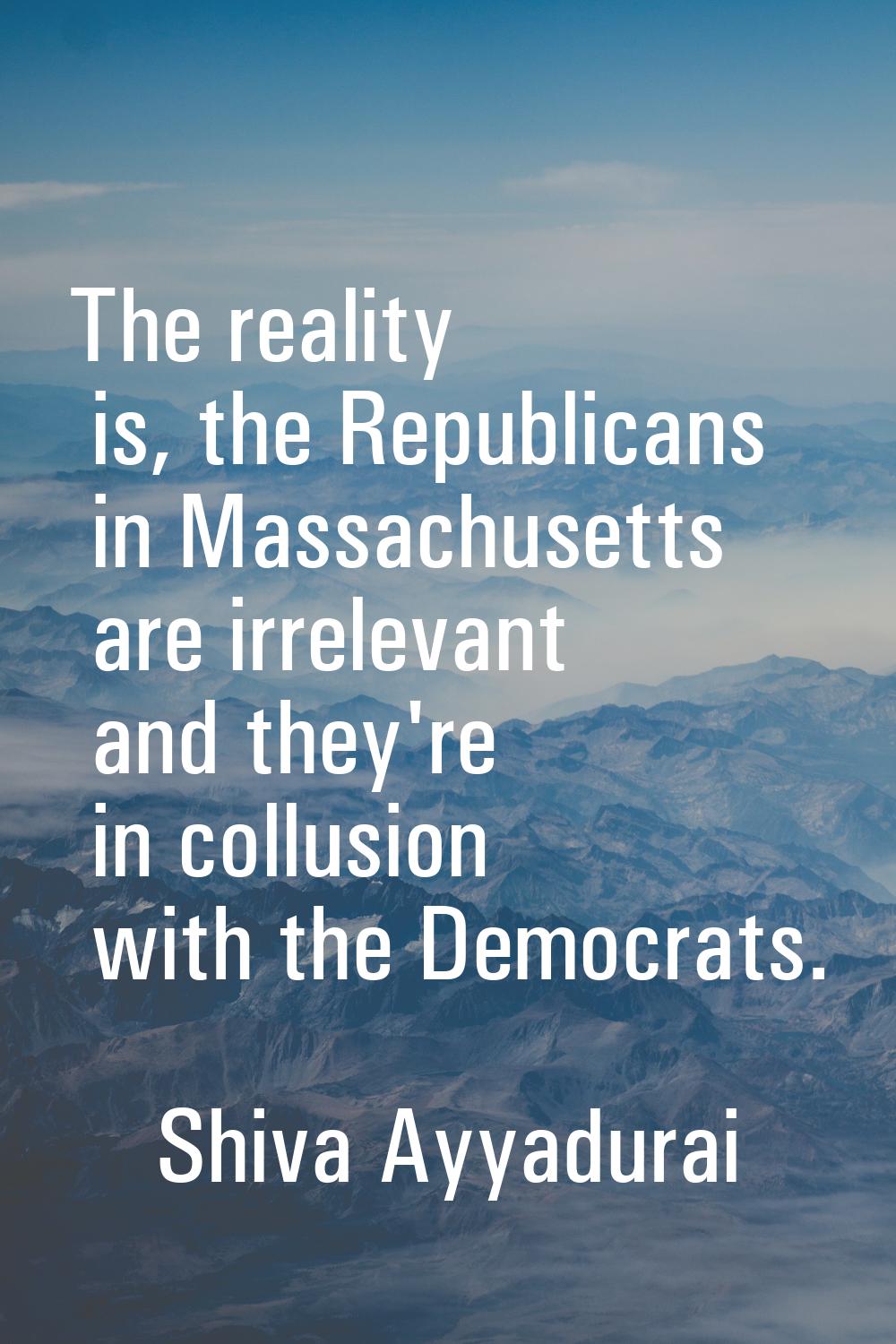 The reality is, the Republicans in Massachusetts are irrelevant and they're in collusion with the D