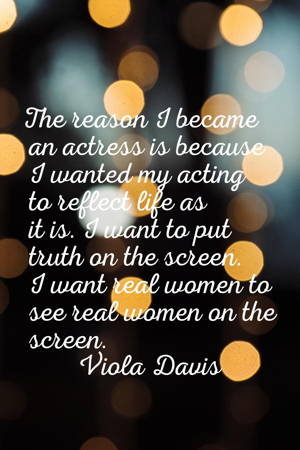 The reason I became an actress is because I wanted my acting to reflect life as it is. I want to pu