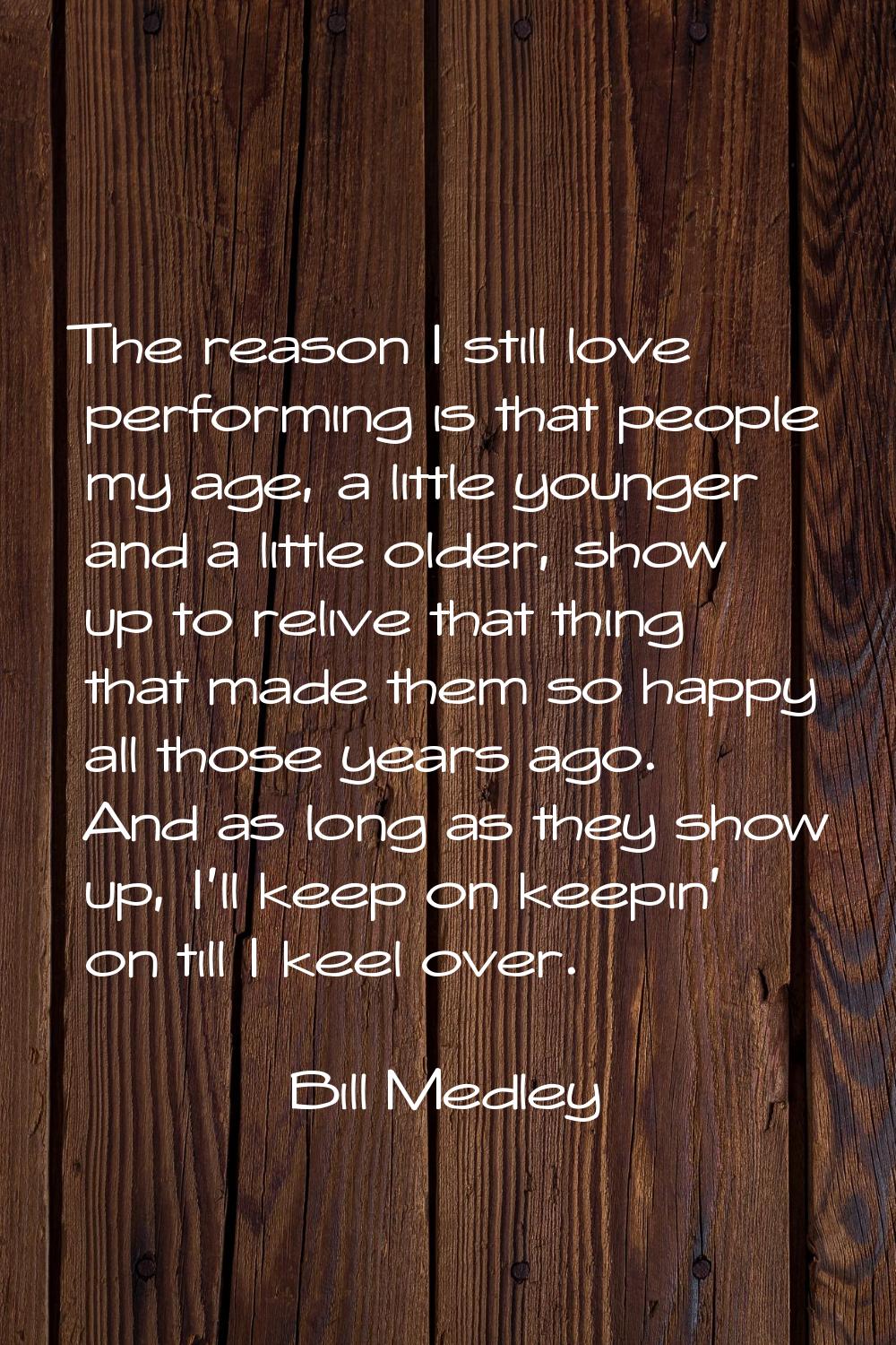 The reason I still love performing is that people my age, a little younger and a little older, show