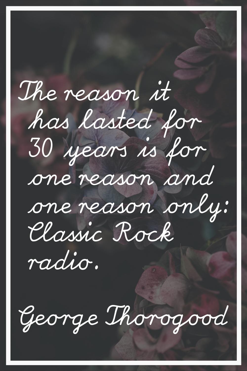 The reason it has lasted for 30 years is for one reason and one reason only: Classic Rock radio.