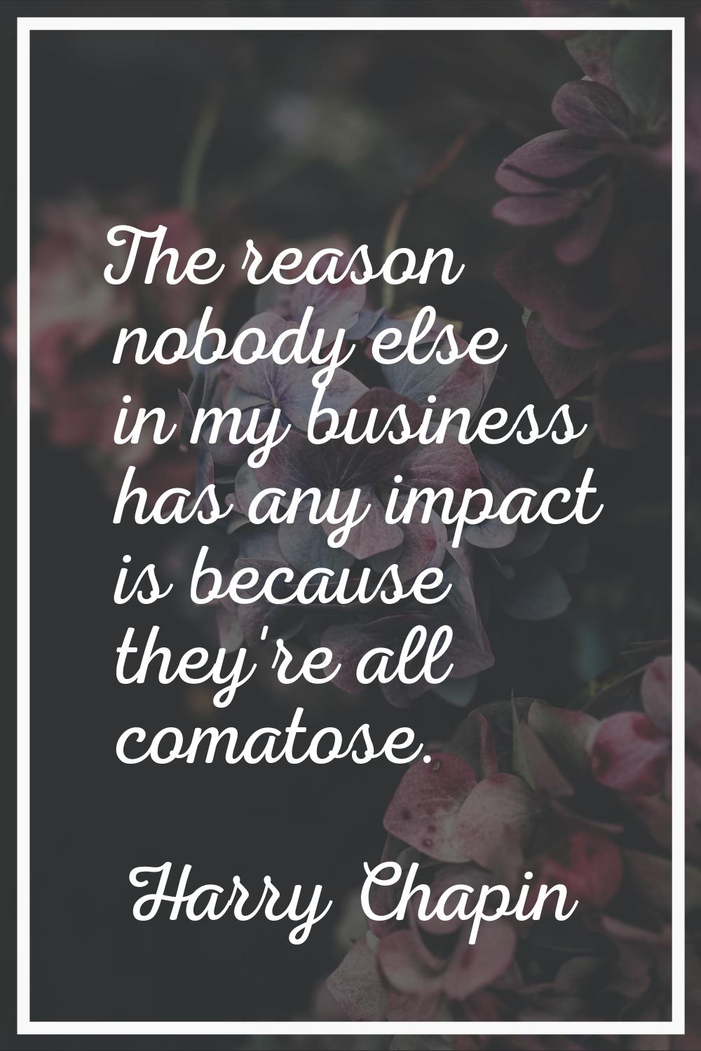 The reason nobody else in my business has any impact is because they're all comatose.