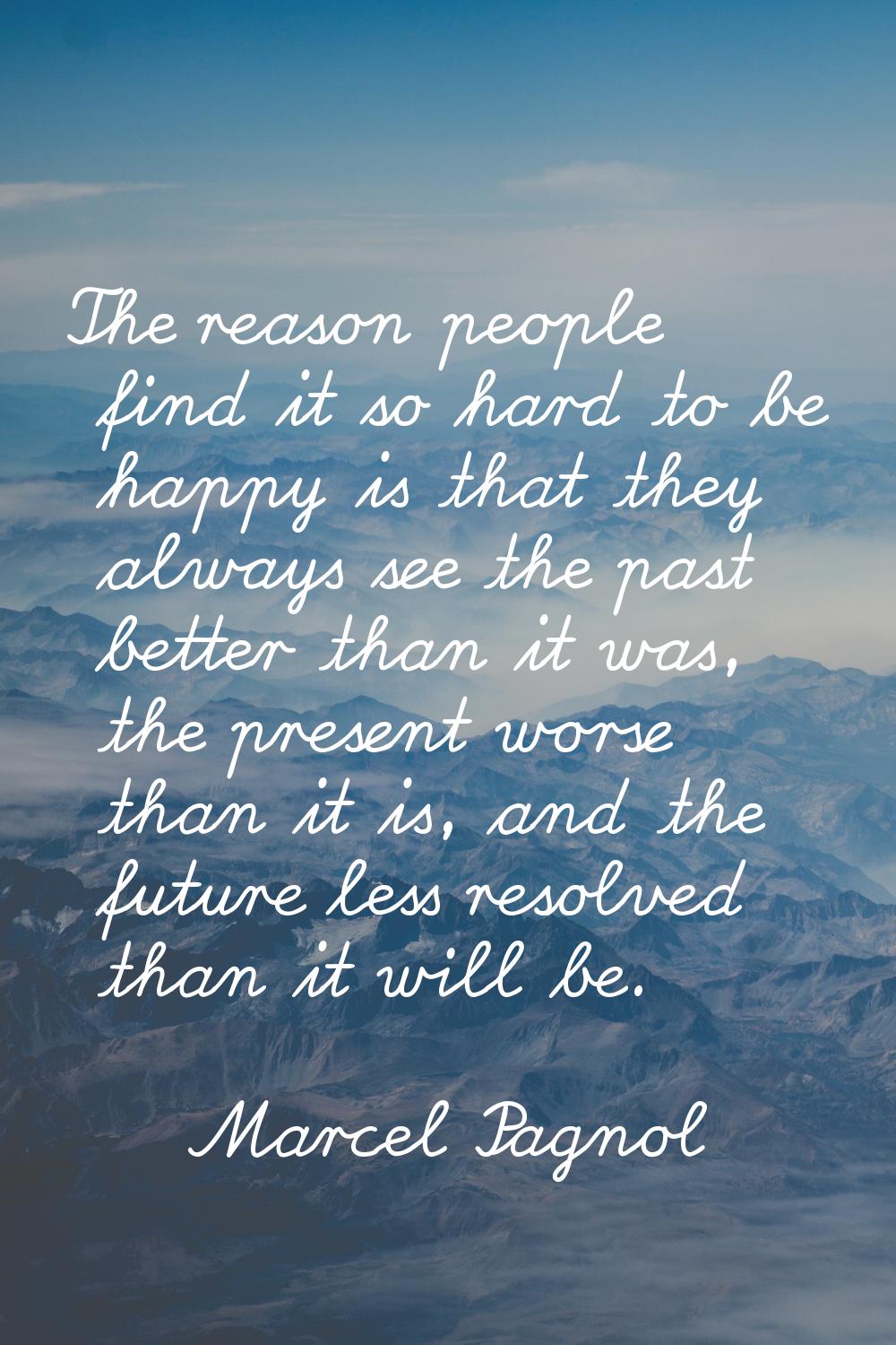 The reason people find it so hard to be happy is that they always see the past better than it was, 