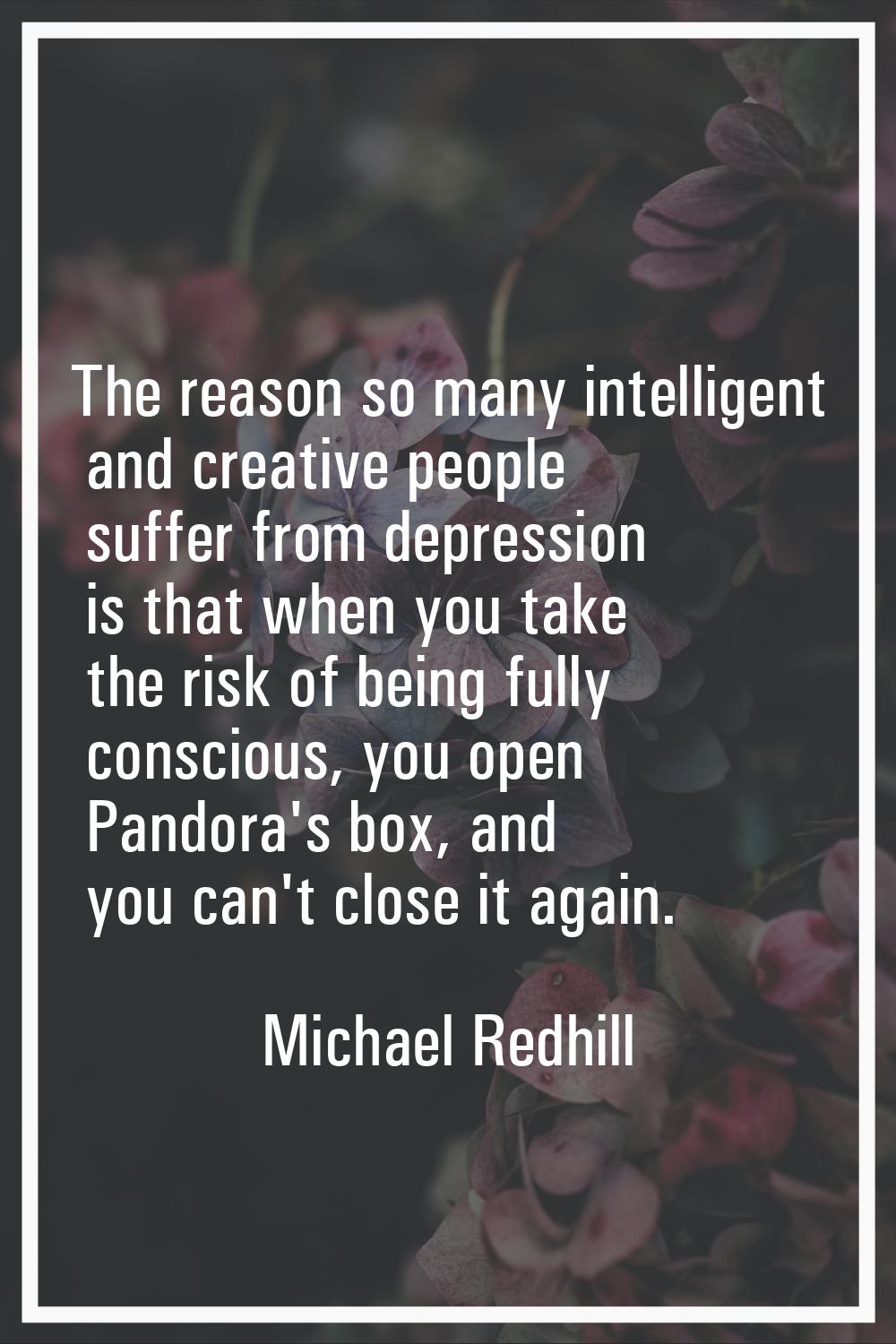 The reason so many intelligent and creative people suffer from depression is that when you take the