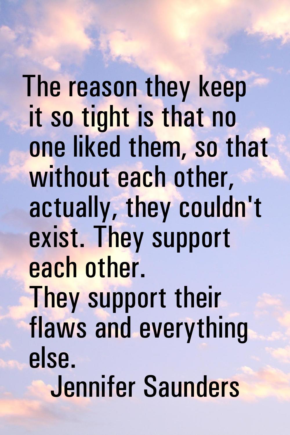The reason they keep it so tight is that no one liked them, so that without each other, actually, t