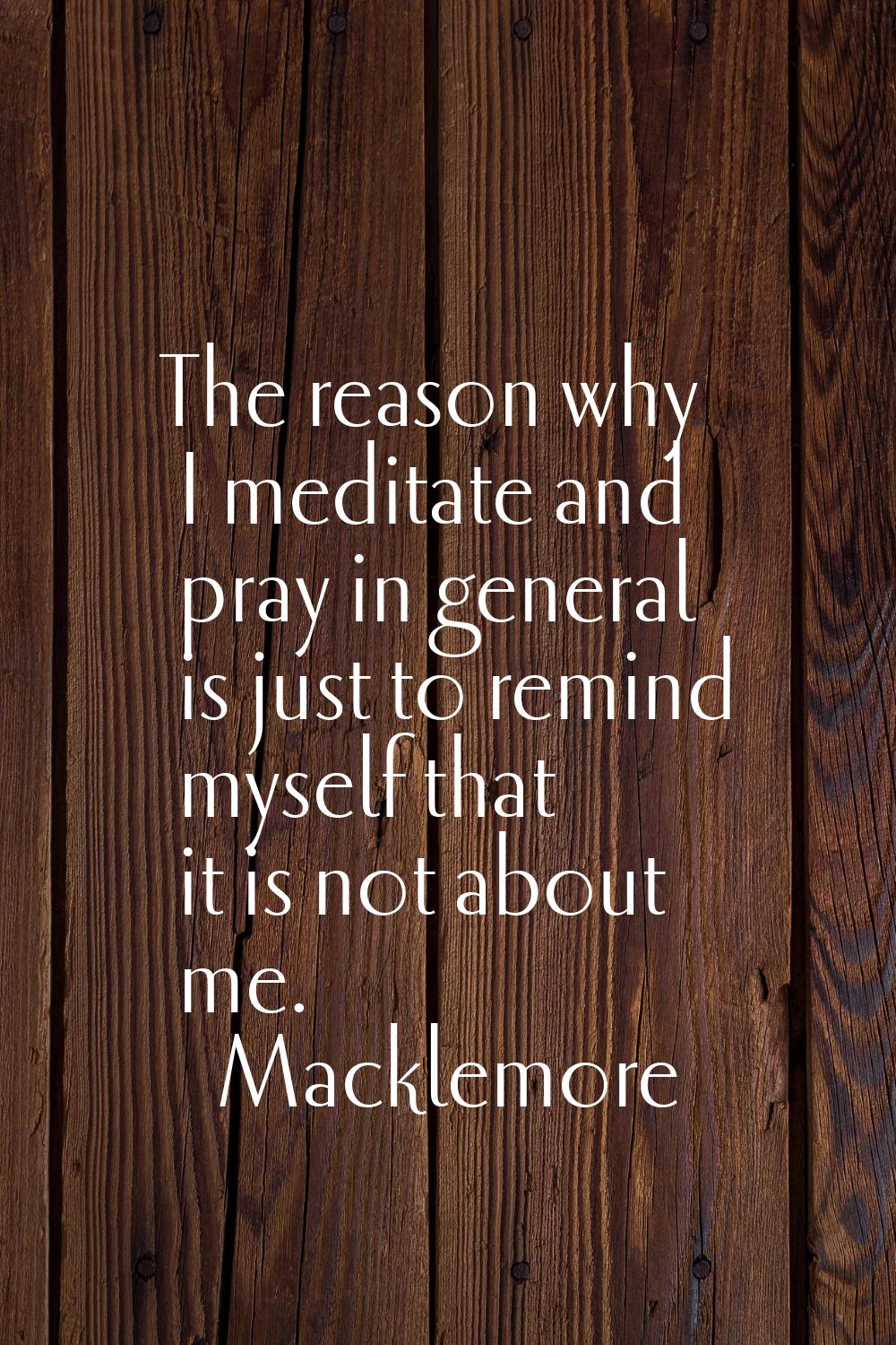 The reason why I meditate and pray in general is just to remind myself that it is not about me.