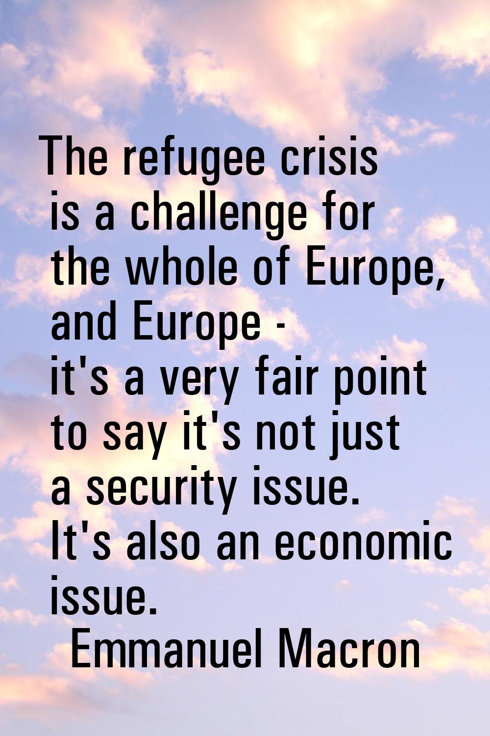 The refugee crisis is a challenge for the whole of Europe, and Europe - it's a very fair point to s