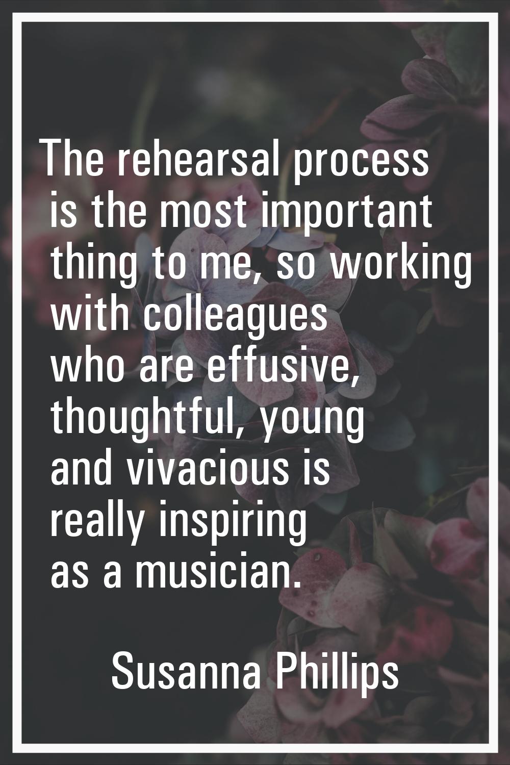 The rehearsal process is the most important thing to me, so working with colleagues who are effusiv