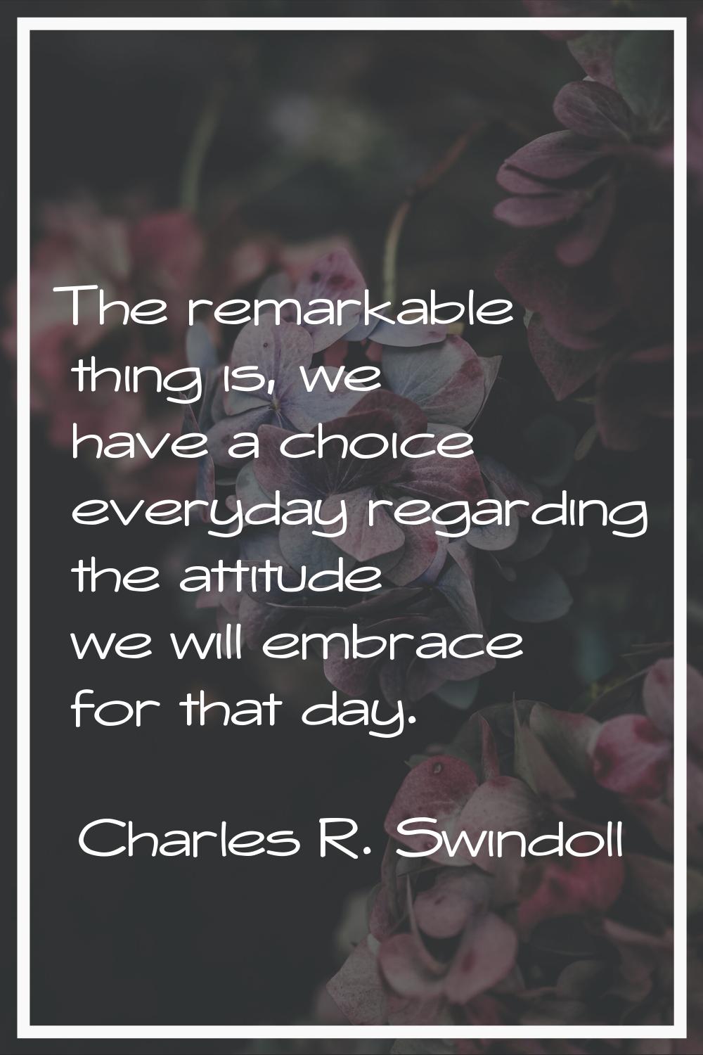 The remarkable thing is, we have a choice everyday regarding the attitude we will embrace for that 