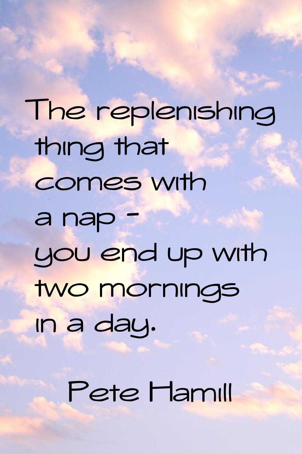 The replenishing thing that comes with a nap - you end up with two mornings in a day.