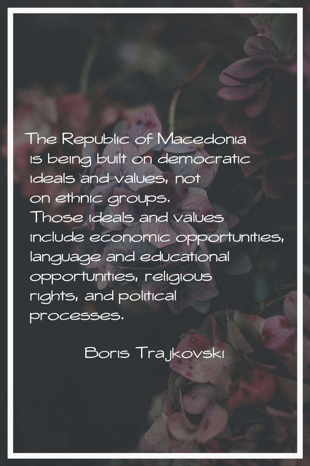 The Republic of Macedonia is being built on democratic ideals and values, not on ethnic groups. Tho