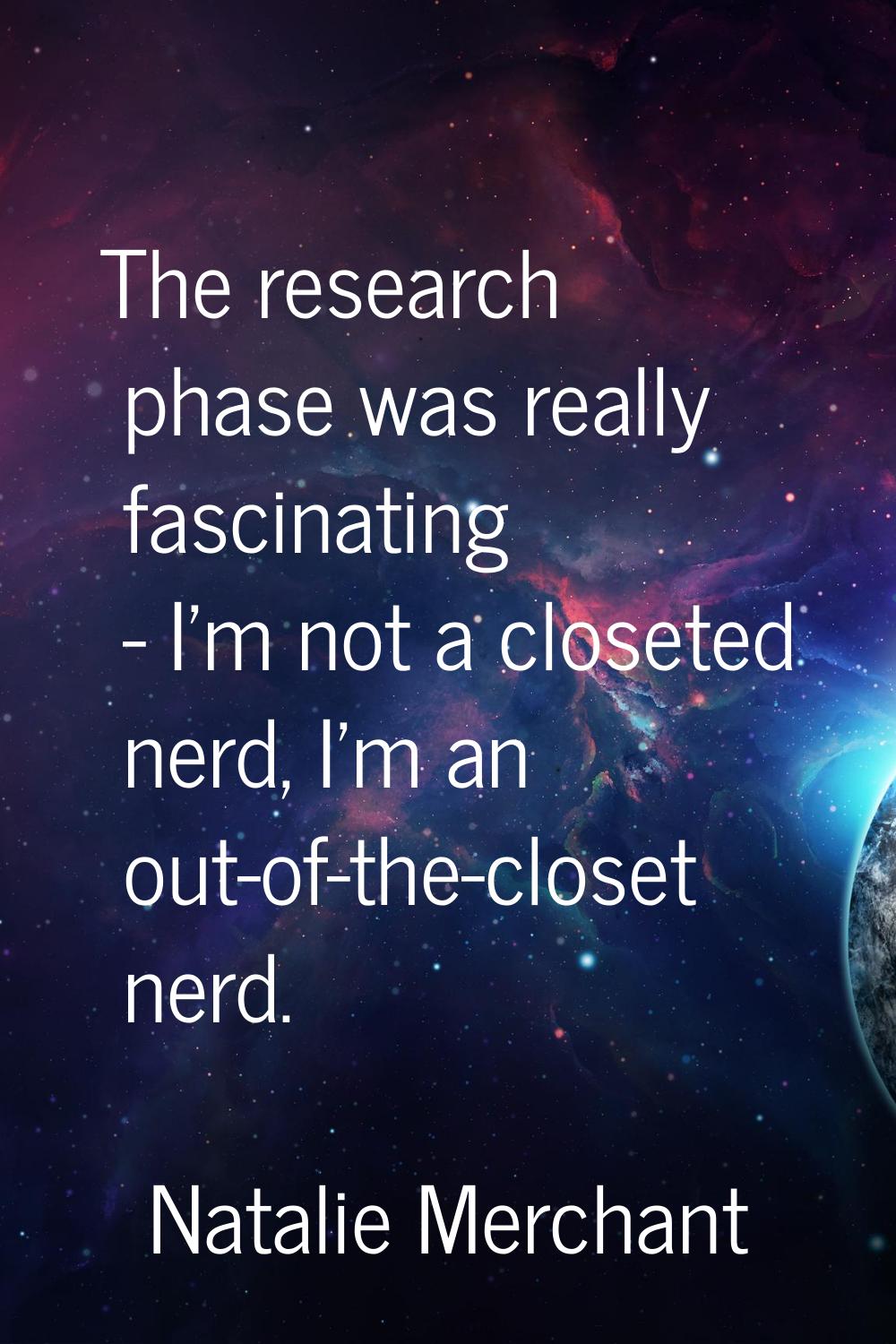 The research phase was really fascinating - I'm not a closeted nerd, I'm an out-of-the-closet nerd.