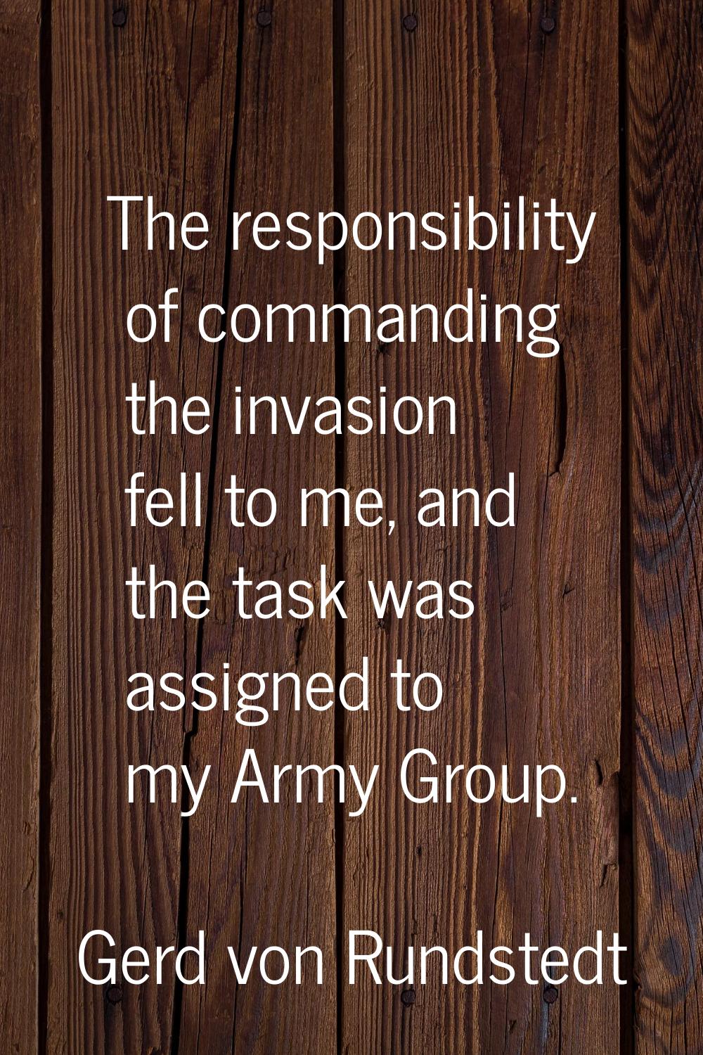 The responsibility of commanding the invasion fell to me, and the task was assigned to my Army Grou