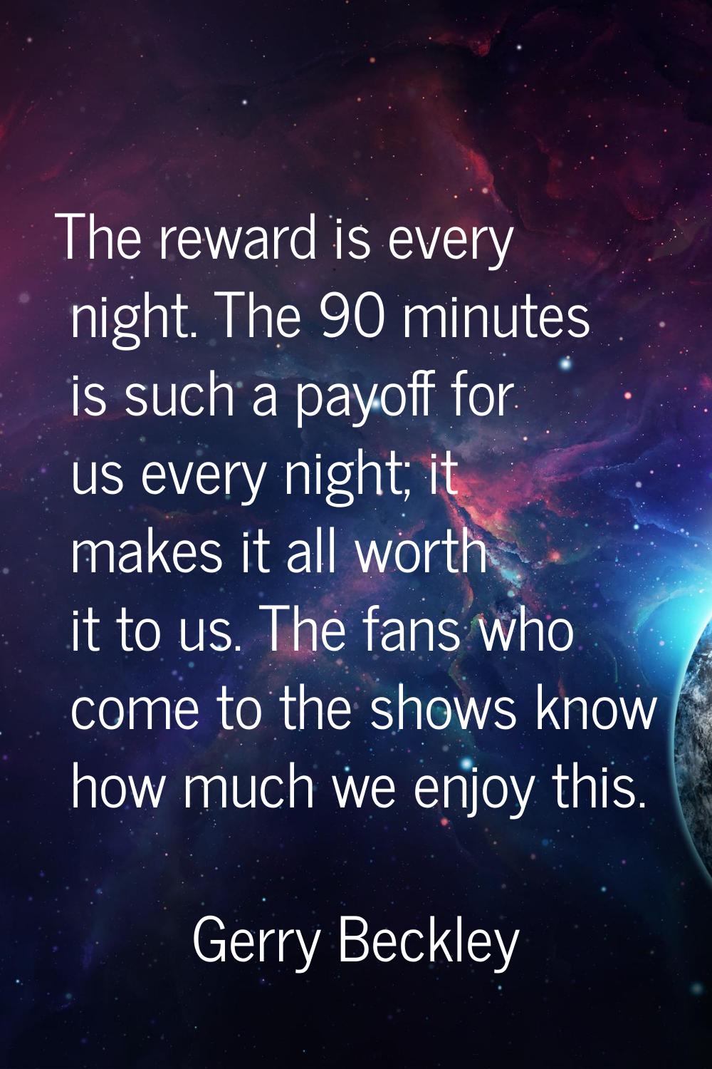 The reward is every night. The 90 minutes is such a payoff for us every night; it makes it all wort
