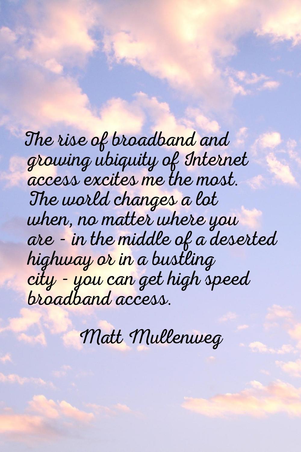 The rise of broadband and growing ubiquity of Internet access excites me the most. The world change