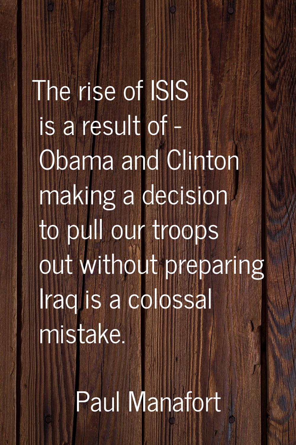 The rise of ISIS is a result of - Obama and Clinton making a decision to pull our troops out withou