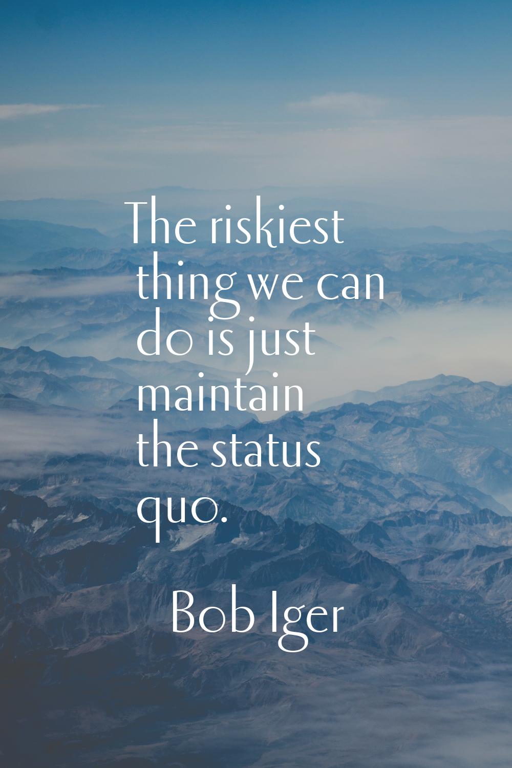 The riskiest thing we can do is just maintain the status quo.