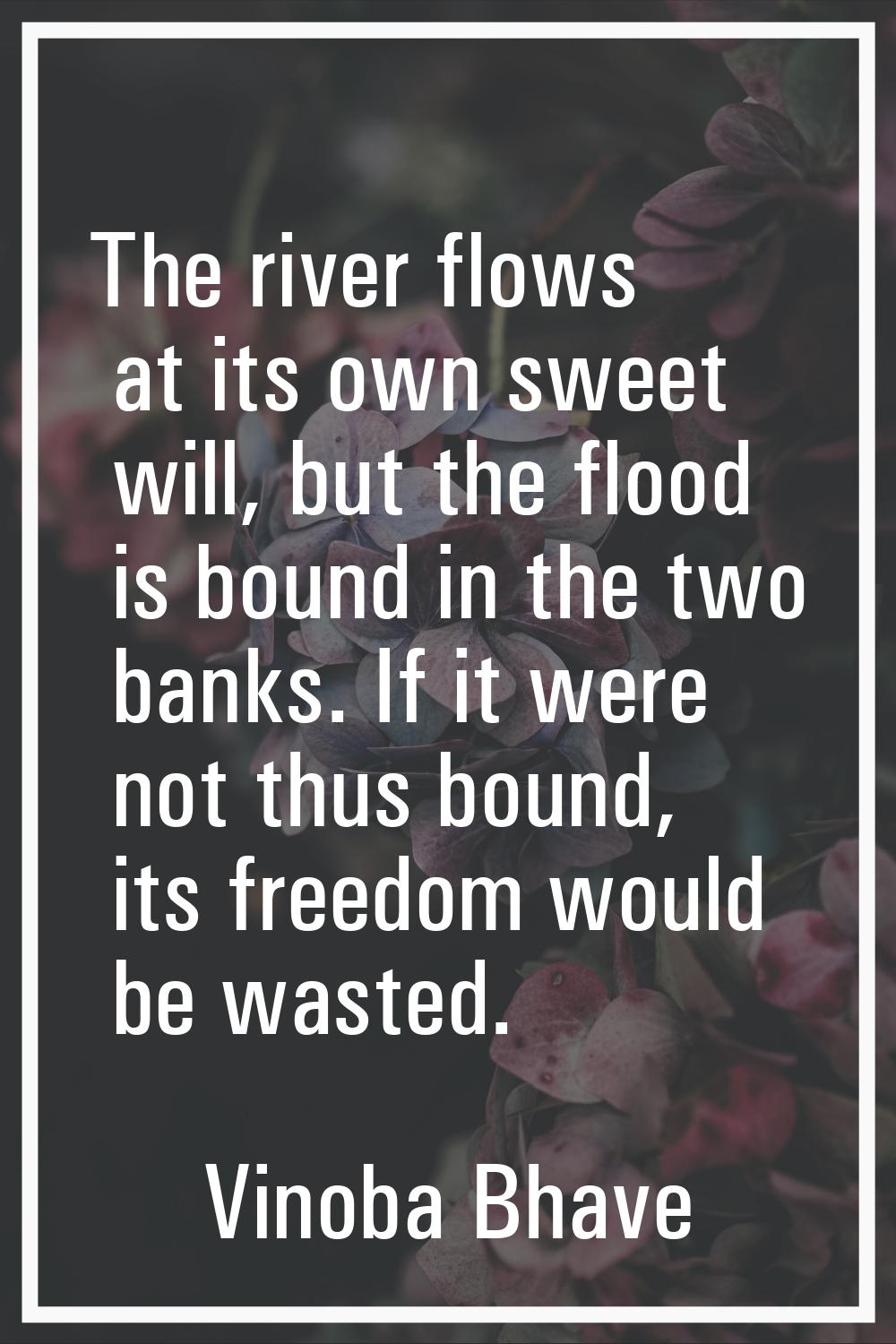 The river flows at its own sweet will, but the flood is bound in the two banks. If it were not thus