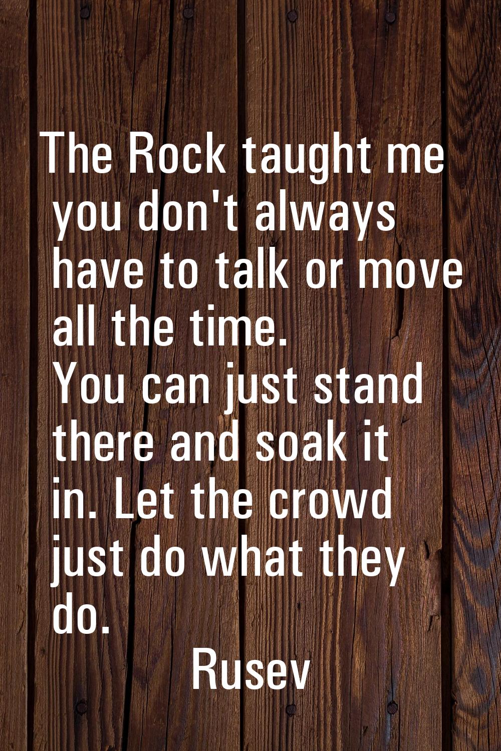 The Rock taught me you don't always have to talk or move all the time. You can just stand there and
