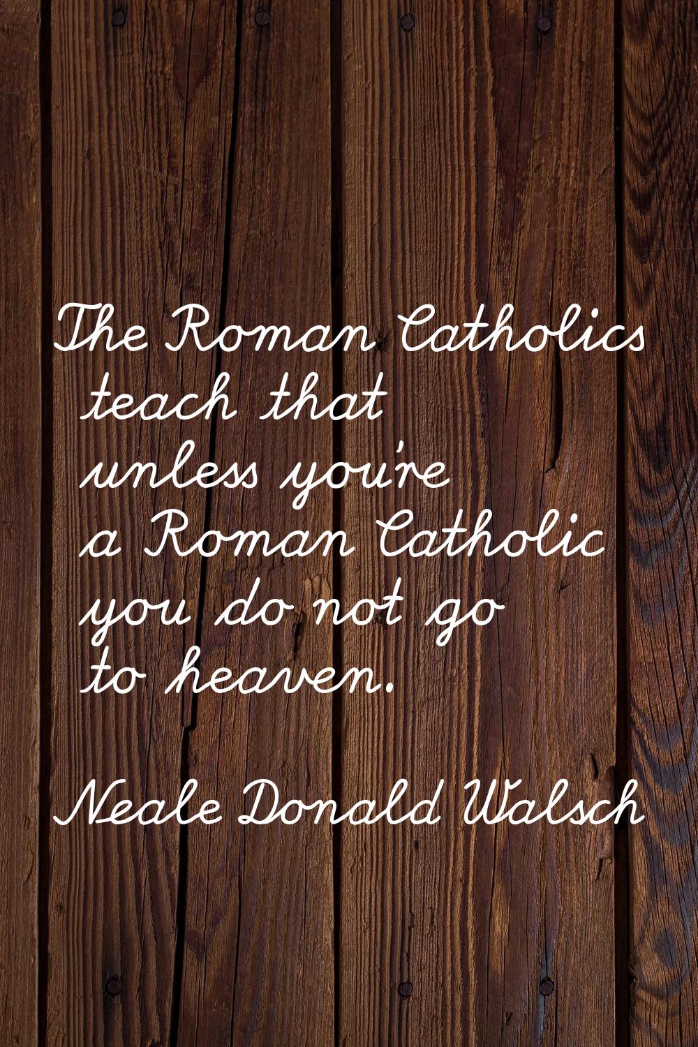 The Roman Catholics teach that unless you're a Roman Catholic you do not go to heaven.