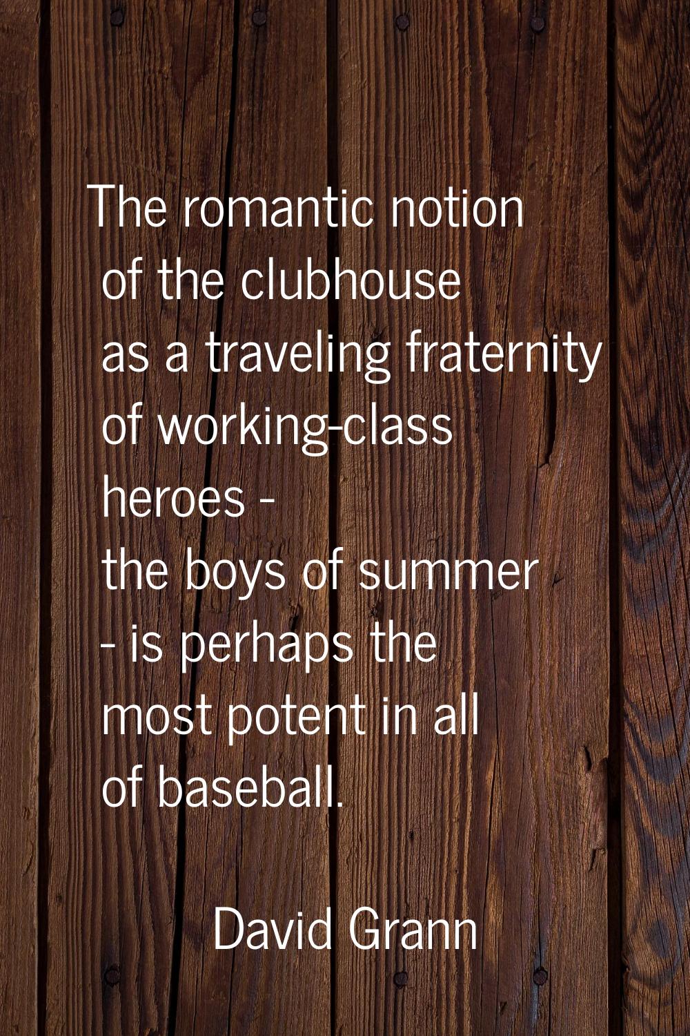 The romantic notion of the clubhouse as a traveling fraternity of working-class heroes - the boys o