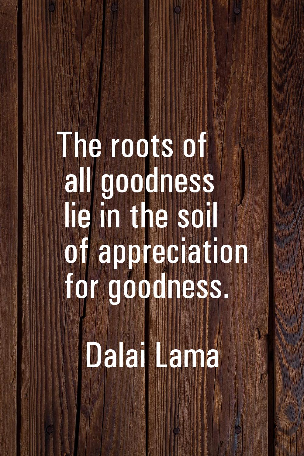 The roots of all goodness lie in the soil of appreciation for goodness.