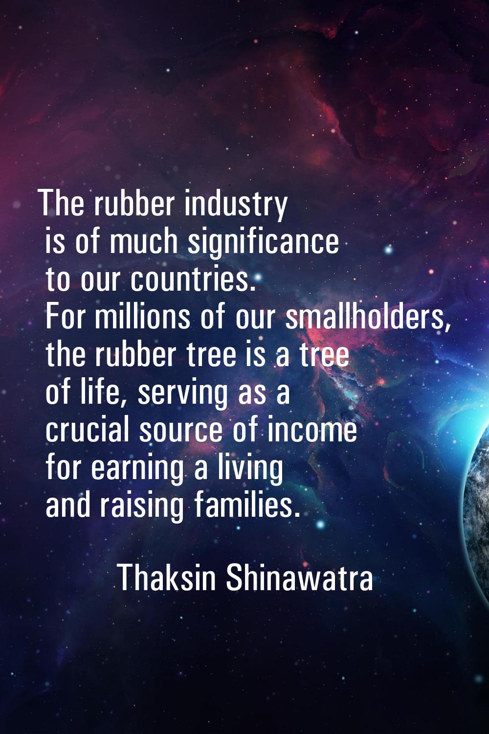 The rubber industry is of much significance to our countries. For millions of our smallholders, the