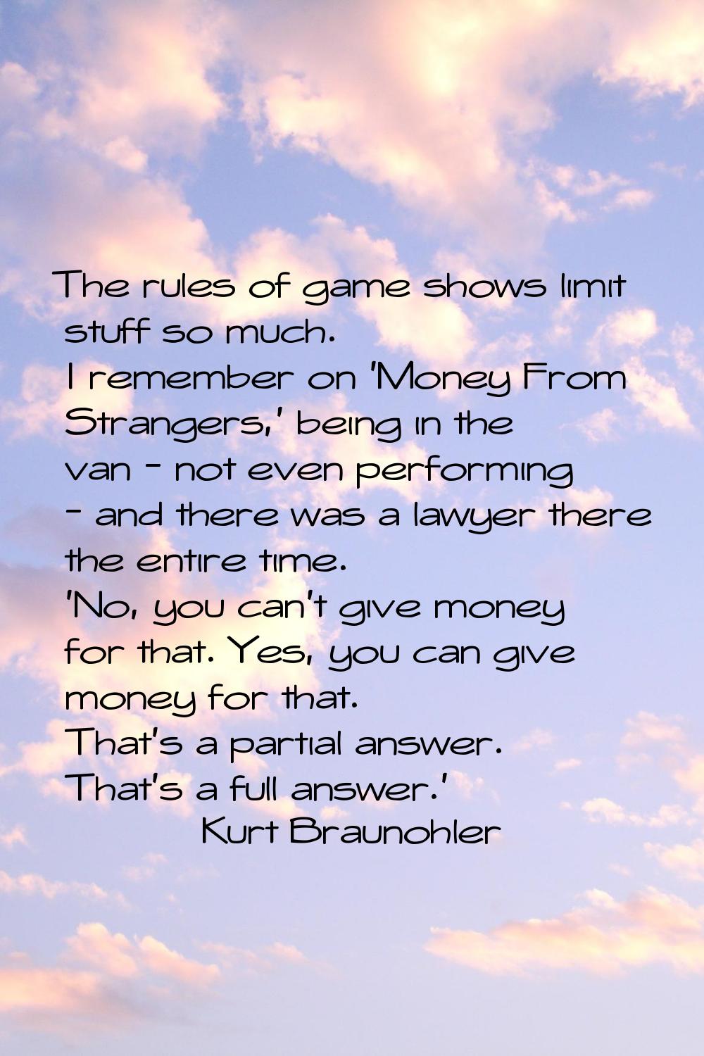 The rules of game shows limit stuff so much. I remember on 'Money From Strangers,' being in the van