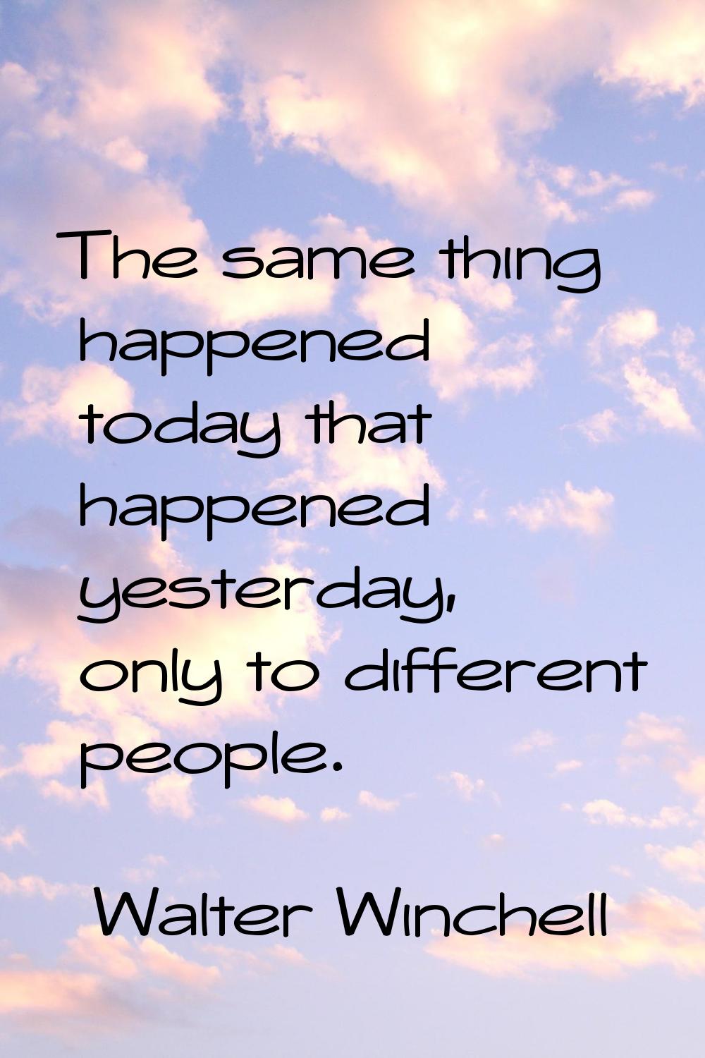 The same thing happened today that happened yesterday, only to different people.