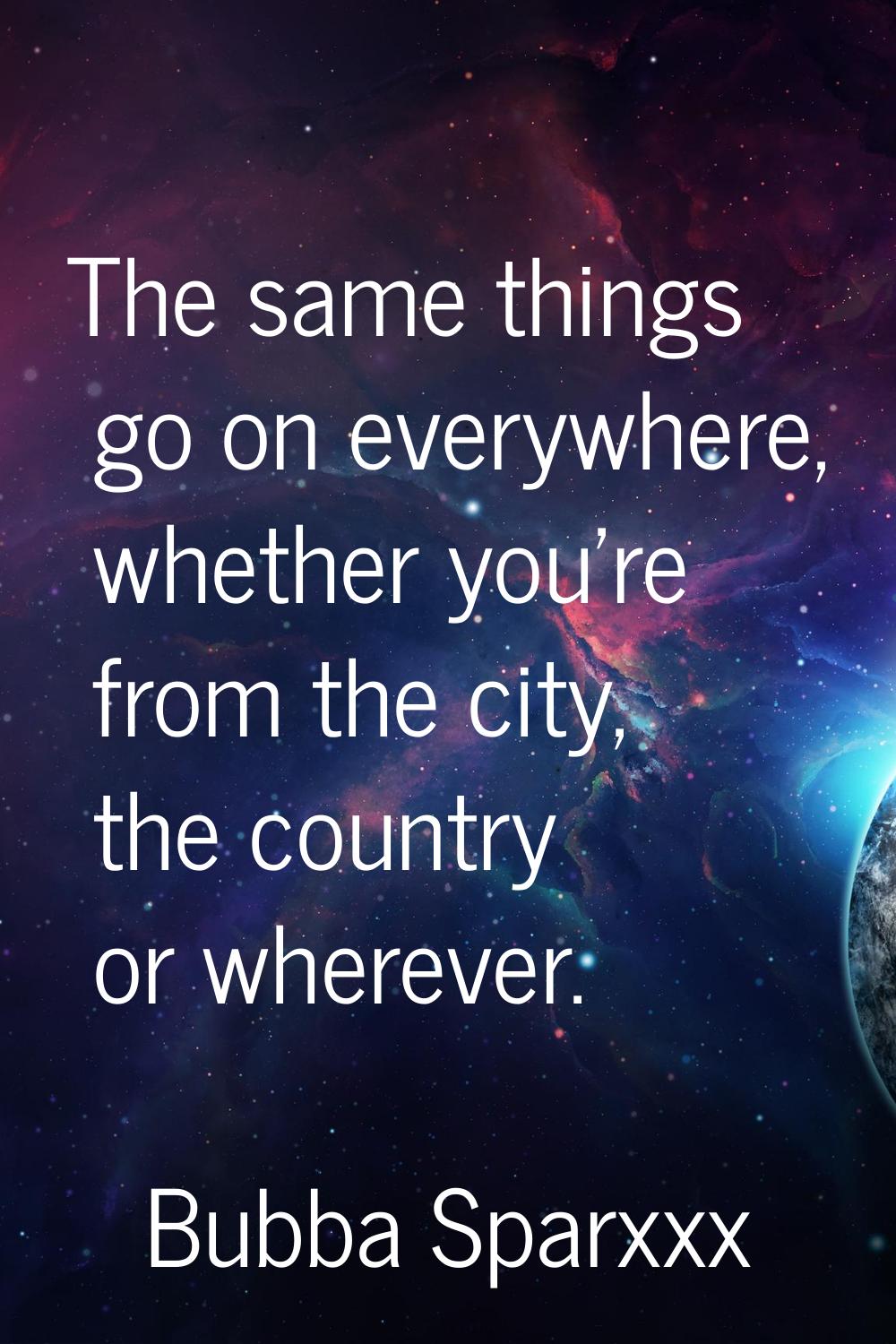 The same things go on everywhere, whether you're from the city, the country or wherever.