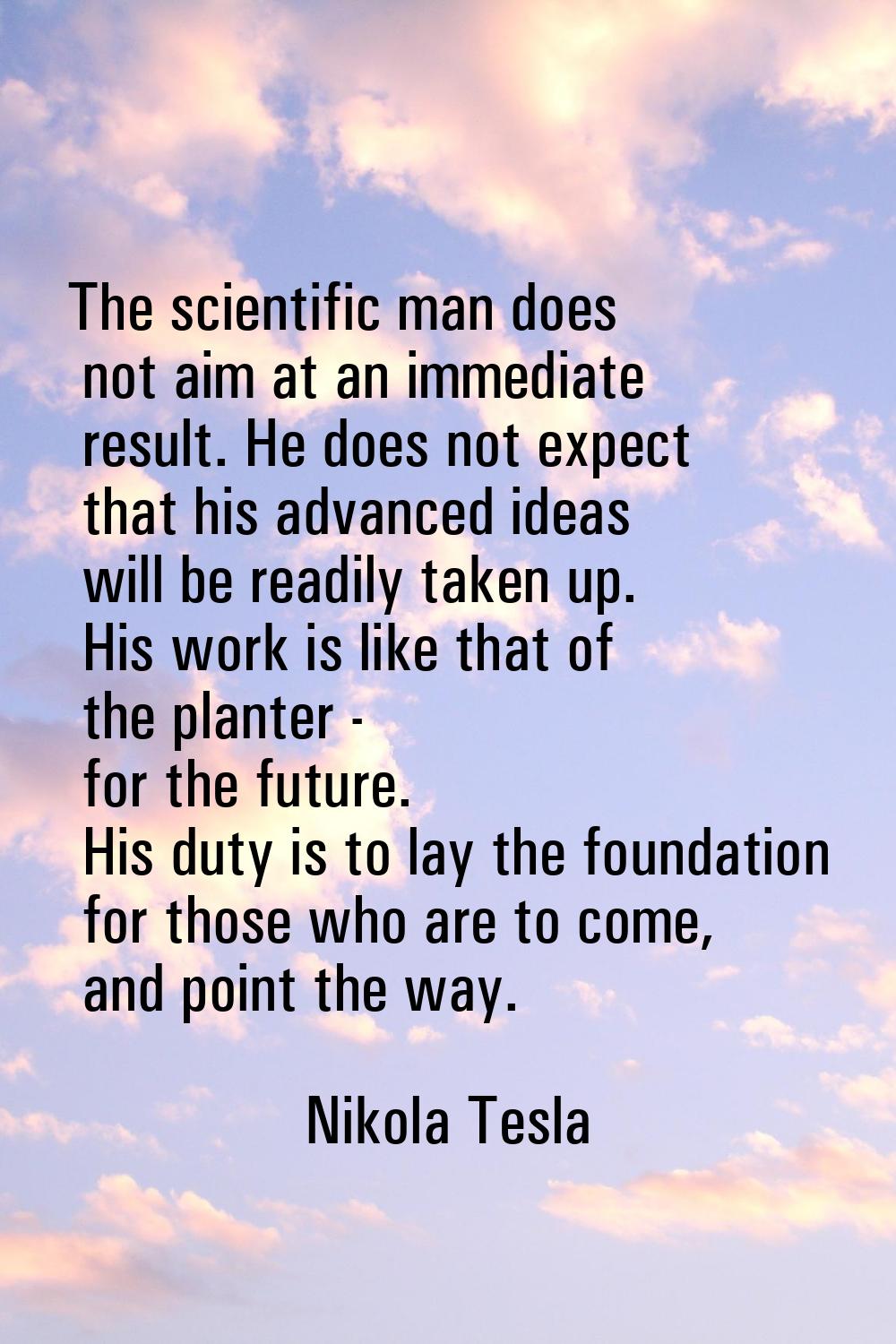 The scientific man does not aim at an immediate result. He does not expect that his advanced ideas 