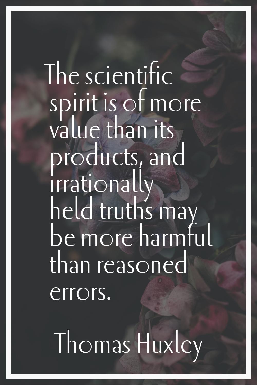 The scientific spirit is of more value than its products, and irrationally held truths may be more 